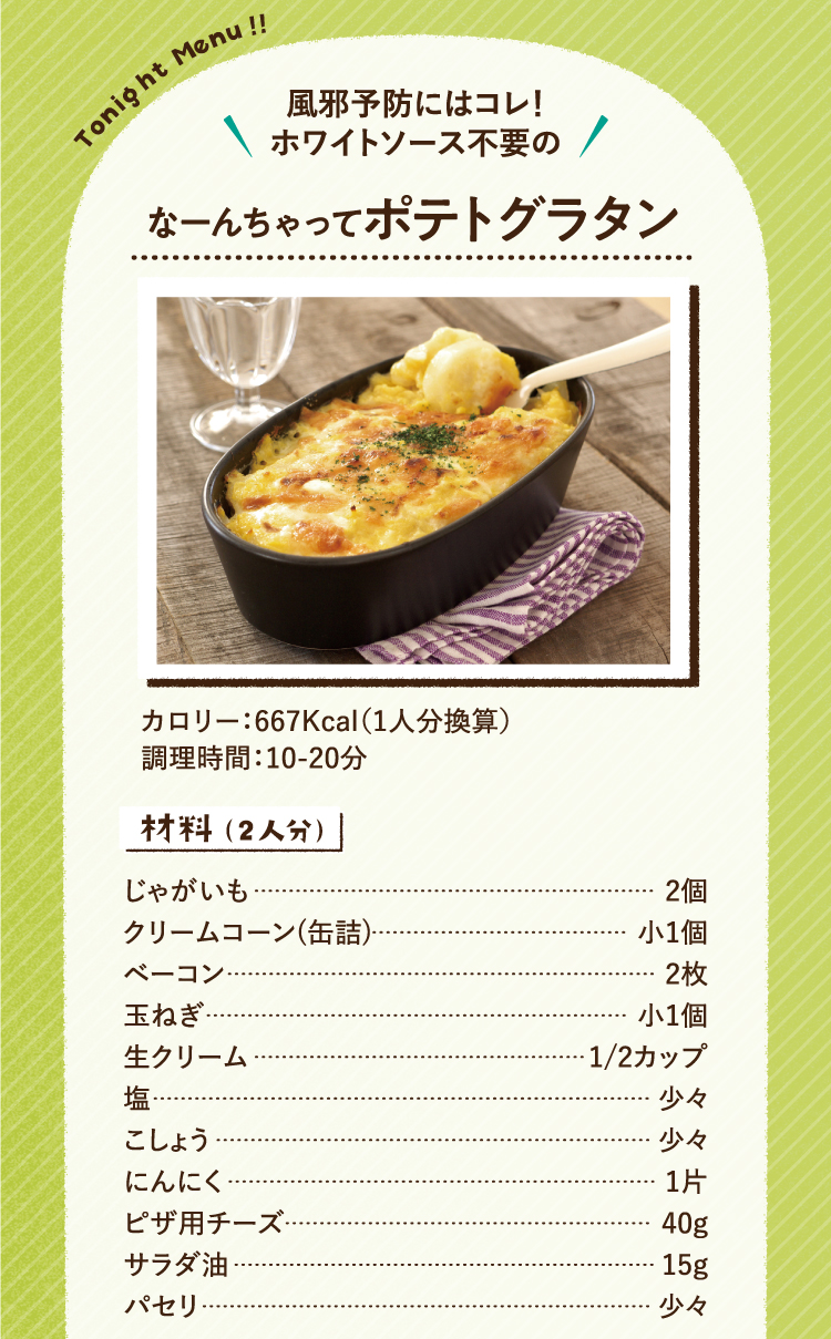 風邪予防にはコレ!ホワイトソース不要の なーんちゃってポテトグラタン カロリー:667Kcal(1人分換算)調理時間:10-20分 材料(二人分)じゃがいも2個 クリームコーン(缶詰め)小一個 ベーコン2枚 玉ねぎ小1個 生クリーム1/2カップ 塩少々 こしょう少々 にんにく1片 ピザ用チーズ40g サラダ油15g パセリ少々