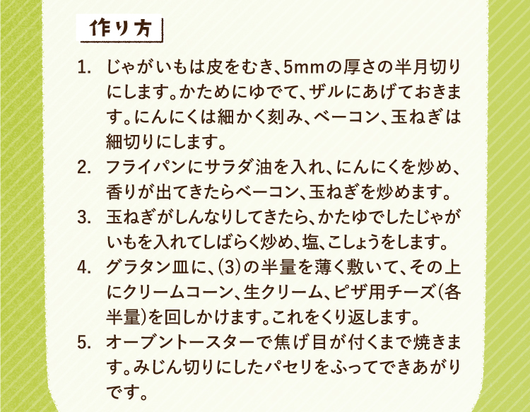 作り方 1.じゃがいもは皮をむき、5mmの厚さの半月切りにします。かためにゆでて、ザルにあげておきます。にんにくは細かく刻み、ベーコン、玉ねぎは細切りにします。2.フライパンにサラダ油を入れ、にんにくを炒め、香りが出てきたらベーコン、玉ねぎを炒めます。3.玉ねぎがしんなりしてきたら、かたゆでしたじゃがいもを入れてしばらく炒め、塩、こしょうをします。4.グラタン皿に、(3)の半量を薄く敷いて、その上にクリームコーン、生クリーム、ピザ用チーズ(各半量)を回しかけます。これをくり返します。 5.オーブントースターで焦げ目が付くまで焼きます。みじん切りにしたパセリをふってできあがりです。