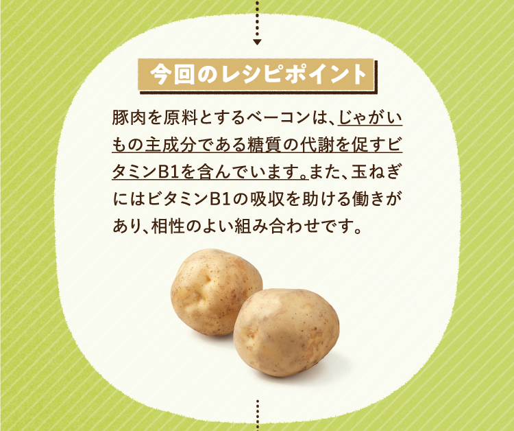 今回のレシピポイント 豚肉を原料とするベーコンは、じゃがいもの主成分である糖質の代謝を促すビタミンB1を含んでいます。また、玉ねぎにはビタミンB1の吸収を助ける働きがあり、相性の良い組み合わせです。