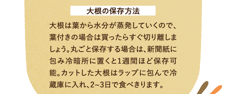 大根の保存方法 大根は葉から水分が蒸発していくので、葉付きの場合は買ったらすぐ切り離しましょう。丸ごと保存する場合は、新聞紙に包み冷暗所に置くと1週間ほど保存可能。カットした大根はラップに包んで冷蔵庫に入れ、2、3日で食べきります。