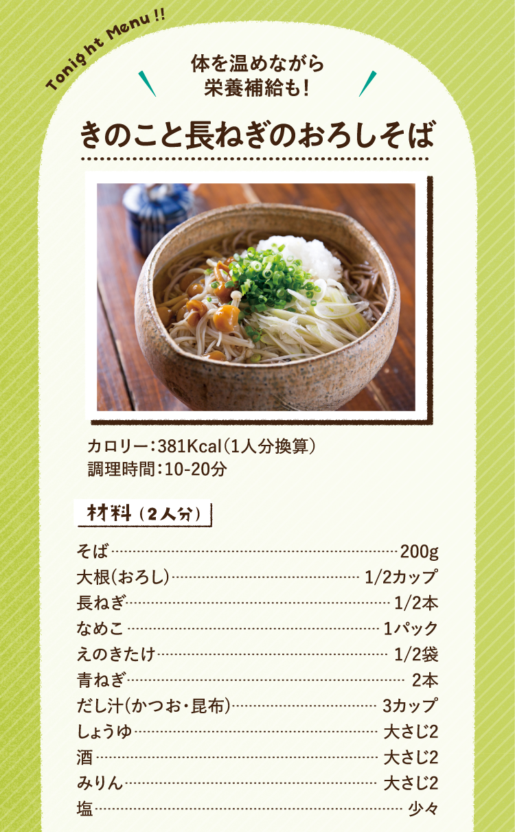 体を温めながら栄養補給も！ きのこと長ねぎのおろしそば カロリー381Kcal（1人分換算） 調理時間：10分から20分くらい 材料（2人分） そば200g 大根（おろし）2分の1カップ 長ねぎ2分の1本 なめこ1パック えのきたけ2分の1袋 青ねぎ2本 だし汁（かつおと昆布）3カップ しょうゆ大さじ2 酒大さじ2 みりん大さじ2 塩少々