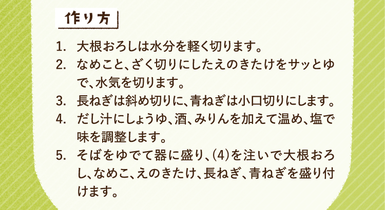 作り方 1.大根おろしは水分を軽く切ります 2.なめこと、ざく切りにしたえのきたけをサッとゆで、水気を切ります。 3.長ねぎは斜め切りに、青ねぎは小口切りにします 4.だし汁にしょうゆ、酒、みりんを加えて温め、塩で味を調整します。 5.そばをゆでて器に盛り、(4)を注いで大根おろし、なめこ、えのきたけ、長ねぎ、青ねぎを盛り付けます。