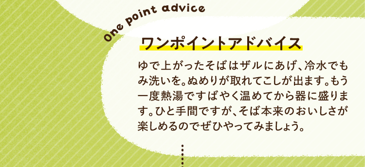 ワンポイントアドバイス ゆで上がったそばはザルにあげ、冷水でもみ洗いを。ぬめりが取れてこしが出ます。もう一度熱湯ですばやく温めてから器に盛ります。ひと手間ですが、そば本来のおいしさが楽しめるのでぜひやってみましょう。
