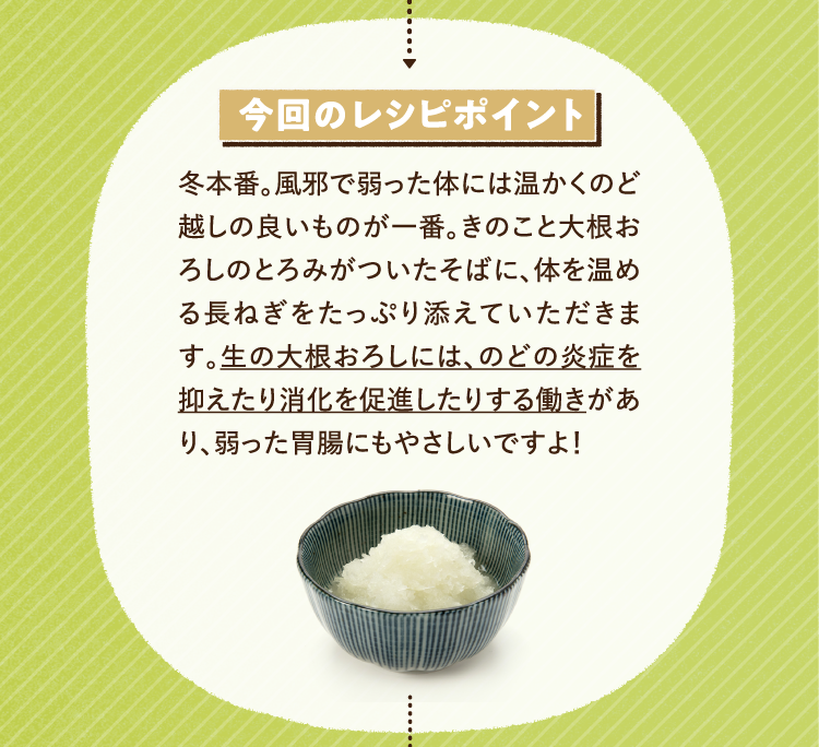 今回のレシピポイント 冬本番。風邪で弱った体には温かくのど越しの良いものが一番。きのこと大根おろしのとろみがついたそばに、体を温める長ねぎをたっぷり添えていただきます。生の大根おろしには、のどの炎症を抑えたり消化を促進したりする働きがあり、弱った胃腸にも優しいですよ！