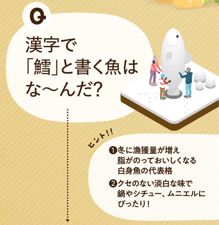 漢字で「鱈」と書く魚はな～んだ？ ヒントその１ 冬に漁獲量が増え、脂がのっておいしくなる白身魚の代表格 ヒントその２ クセのない淡白な味で、鍋やシチュー、ムニエルにぴったり!
