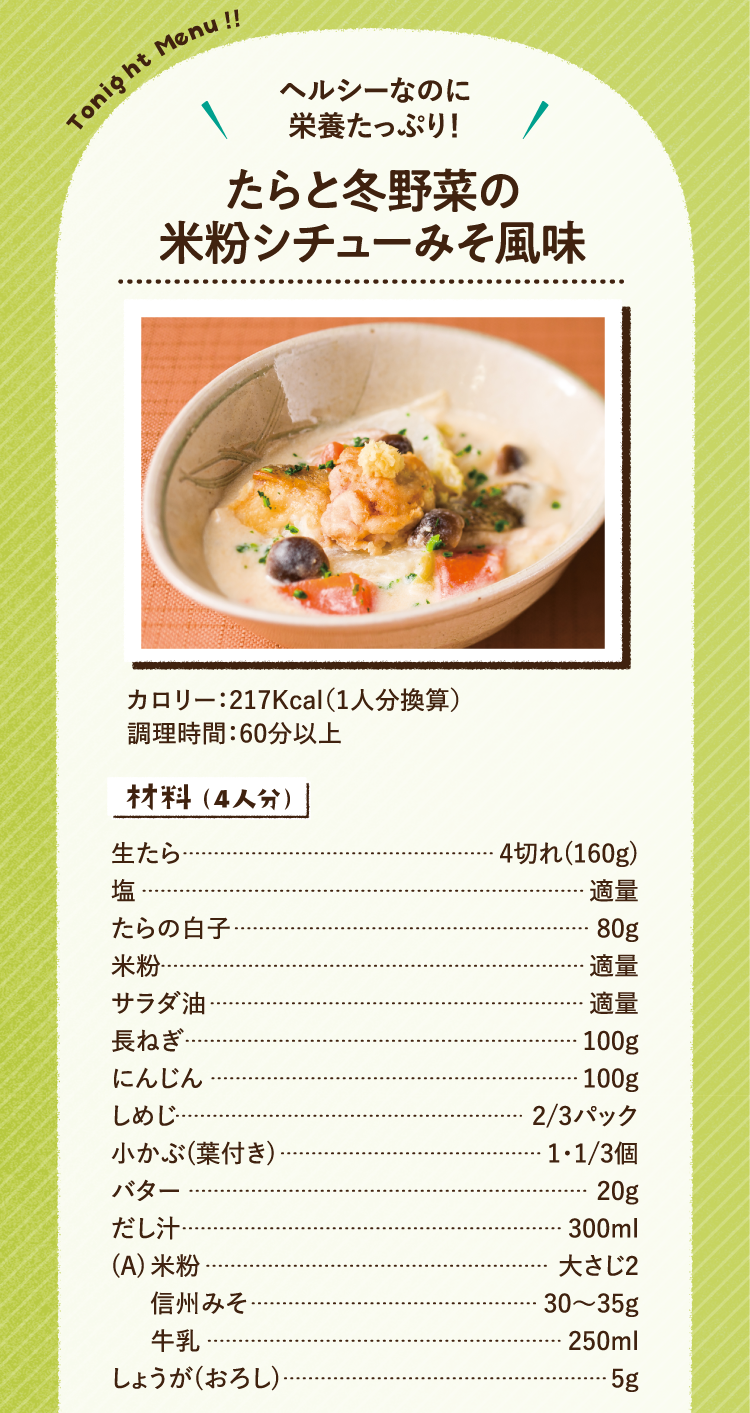 ヘルシーなのに栄養たっぷり! たらと冬野菜の米粉シチューみそ風味 カロリー 217kcal(1人分換算) 調理時間 60分以上 材料を紹介します。4人分です。生たら4切れ(160g) 塩適量 たらの白子80g 米粉適量 サラダ油適量 長ねぎ100g にんじん100g しめじ3分の2パック 小かぶ(葉付き)1と3分の2パック バター20g だし汁300ml 次の3点をAとします。米粉大さじ2 信州みそ30から35g 牛乳250ml おろししょうが5g