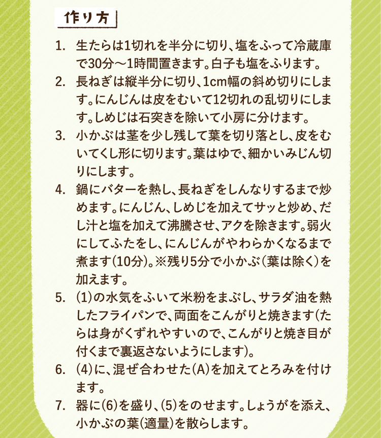 作り方 1.生たらは1切れを半分に切り、塩をふって冷蔵庫で30分から1時間置きます。白子も塩をふります。 2.長ねぎは縦半分に切り、1センチ幅の斜め切りにします。にんじんは皮をむいて12切れの乱切りにします。しめじは石突きを除いて小房に分けます。 3.小かぶは茎を少し残して葉を切り落とし、皮をむいてくし形に切ります。葉はゆで、細かいみじん切りにします。 4.鍋にバターを熱し、長ねぎをしんなりするまで炒めます。にんじん、しめじを加えてサッと炒め、だし汁と塩を加えて沸騰させ、アクを除きます。弱火にしてふたをし、にんじんがやわらかくなるまで煮ます(10分)。残り5分で葉を除いた小かぶを加えます。 5.冷蔵庫に置いていた1の水気をふいて米粉をまぶし、サラダ油を熱したフライパンで、両面をこんがりと焼きます。たらは身がくずれやすいので、こんがりと焼き目が付くまで裏返さないようにします。6. 4に、混ぜ合わせたAを加えてとろみを付けます。7.器に6を盛り、5をのせます。しょうがを添え、小かぶの葉を適量で散らします