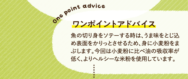 ワンポイントアドバイス 魚の切り身をソテーする時は、うま味をとじ込め表面をかりっとさせるため、身に小麦粉をまぶします。今回は小麦粉に比べ油の吸収率が低く、よりヘルシーな米粉を使用しています。