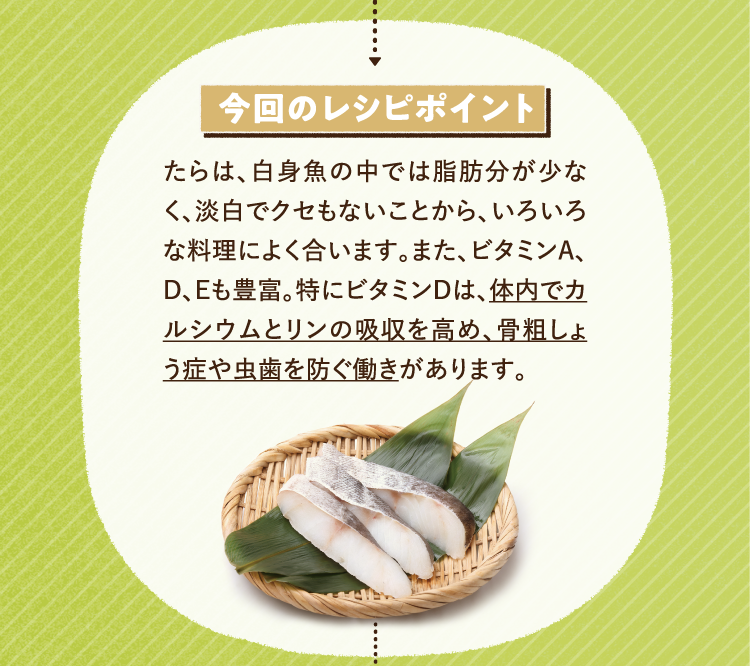 今回のレシピポイント たらは、白身魚の中では脂肪分が少なく、淡白でクセもないことから、いろいろな料理によく合います。また、ビタミンA、D、Eも豊富。特にビタミンDは、体内でカルシウムとリンの吸収を高め、骨粗しょう症や虫歯を防ぐ働きがあります。