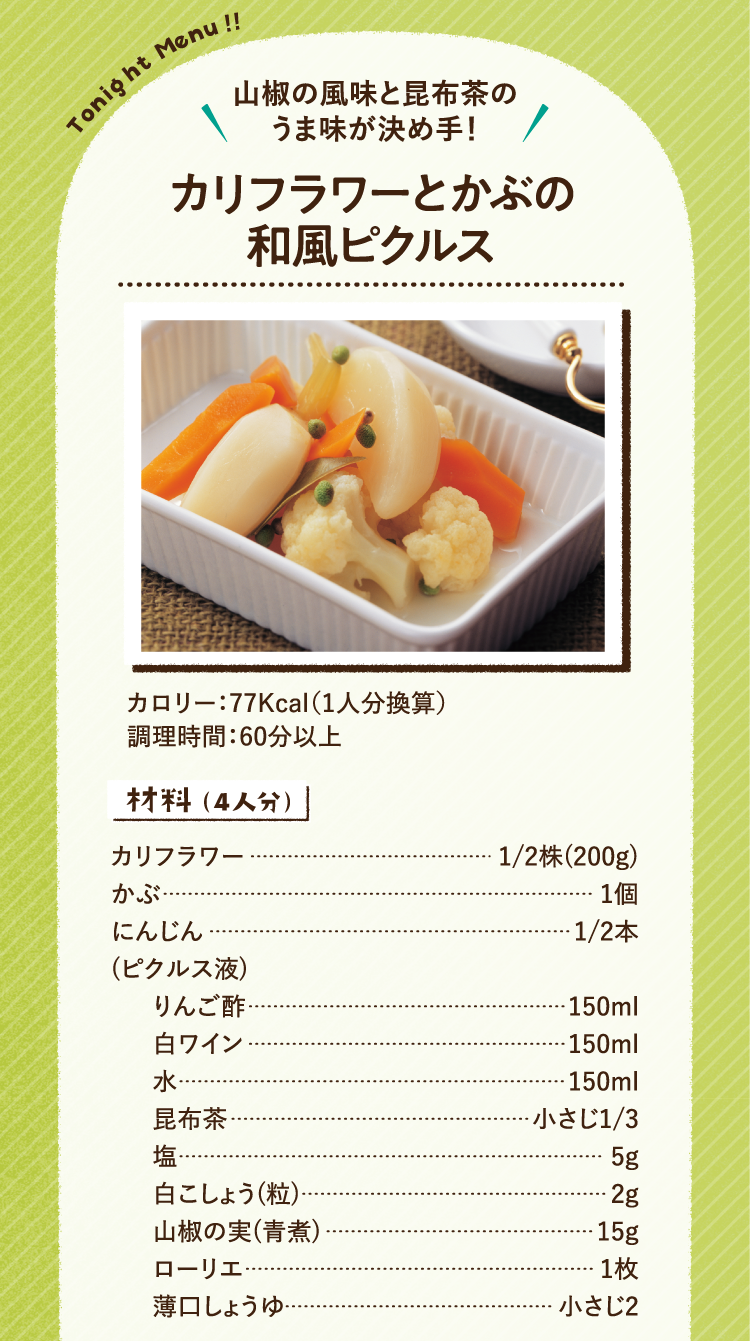 山椒の風味と昆布茶のうま味が決め手! カリフラワーとかぶの和風ピクルス カロリー 77Kcal 1人分換算 調理時間 60分以上 材料（4人分）カリフラワー 2分の1株(200g) かぶ 1個 にんじん 2分の1本 ピクルス液 りんご酢 150ml 白ワイン 150ml 水 150ml 昆布茶 小さじ3分の1 塩 5g 白こしょう(粒) 2g 山椒の実(青煮) 15g ローリエ 1枚 薄口しょうゆ 小さじ2
