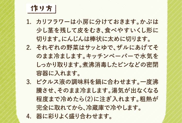 作り方 1.カリフラワーは小房に分けておきます。かぶは少し茎を残して皮をむき、食べやすいくし形に切ります。にんじんは棒状に太めに切ります。 2.それぞれの野菜はサッとゆで、ザルにあげてそのまま冷まします。キッチンペーパーで水気をしっかり取ります。煮沸消毒したビンなどの密閉容器に入れます。 3.ピクルス液の調味料を鍋に合わせます。一度沸騰させ、そのまま冷まします。湯気が出なくなる程度まで冷めたら、先ほどの2に注ぎ入れます。粗熱が完全に取れてから、冷蔵庫で冷やします。 4.器に彩りよく盛り合わせます。