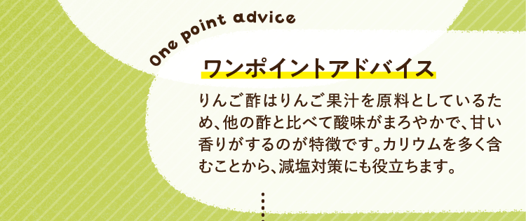 ワンポイントアドバイス りんご酢はりんご果汁を原料としているため、他の酢と比べて酸味がまろやかで、甘い香りがするのが特徴です。カリウムを多く含むことから、減塩対策にも役立ちます。