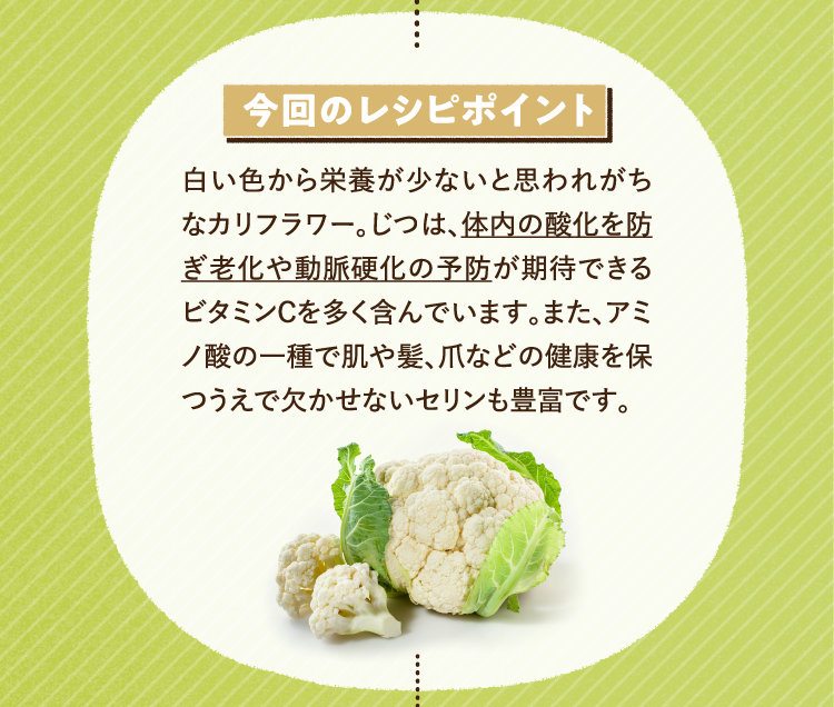 今回のレシピポイント 白い色から栄養が少ないと思われがちなカリフラワー。じつは、体内の酸化を防ぎ老化や動脈硬化の予防が期待できるビタミンCを多く含んでいます。また、アミノ酸の一種で肌や髪、爪などの健康を保つうえで欠かせないセリンも豊富です。