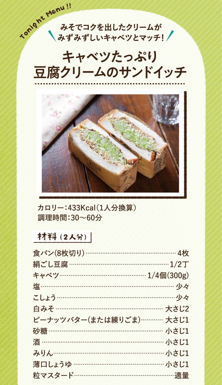 みそでコクを出したクリームがみずみずしいキャベツとマッチ! キャベツたっぷり豆腐クリームのサンドイッチ　 433Kcal（1人分換算） 調理時間:30～60分 材料（2人分） 食パン(8枚切り)4枚 絹ごし豆腐1/2丁 キャベツ1/4個(300g) 塩少々 こしょう少々 白みそ大さじ2 ピーナッツバター(または練りごま)大さじ1 砂糖小さじ1 酒小さじ1 みりん小さじ1 薄口しょうゆ小さじ1 粒マスタード適量 