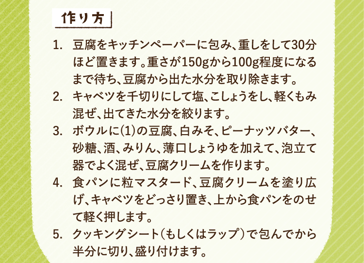 作り方 1.豆腐をキッチンペーパーに包み、重しをして30分ほど置きます。重さが150gから100g程度になるまで待ち、豆腐から出た水分を取り除きます。 2.キャベツを千切りにして塩、こしょうをし、軽くもみ混ぜ、出てきた水分を絞ります。 3.ボウルに(1)の豆腐、白みそ、ピーナッツバター、砂糖、酒、みりん、薄口しょうゆを加えて、泡立て器でよく混ぜ、豆腐クリームを作ります。 4.食パンに粒マスタード、豆腐クリームを塗り広げ、キャベツをどっさり置き、上から食パンをのせて軽く押します。5.クッキングシート、もしくはラップで包んでから半分に切り、盛り付けます。