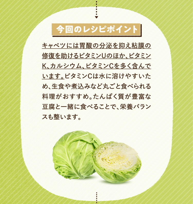 今回のレシピポイント キャベツには胃酸の分泌を抑え粘膜の修復を助けるビタミンUのほか、ビタミンK、カルシウム、ビタミンCを多く含んでいます。ビタミンCは水に溶けやすいため、生食や煮込みなど丸ごと食べられる料理がおすすめ。たんぱく質が豊富な豆腐と一緒に食べることで、栄養バランスも整います。