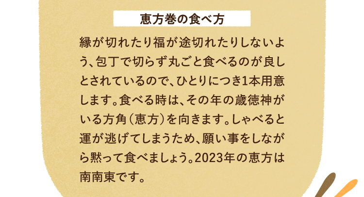 恵方巻の食べ方を紹介します。 縁が切れたり福が途切れたりしないよう、包丁で切らず丸ごと食べるのが良しとされているので、ひとりにつき1本用意します。食べる時は、その年の歳徳神がいる方角（恵方）を向きます。しゃべると運が逃げてしまうため、願い事をしながら黙って食べましょう。2023年の恵方は南南東です。