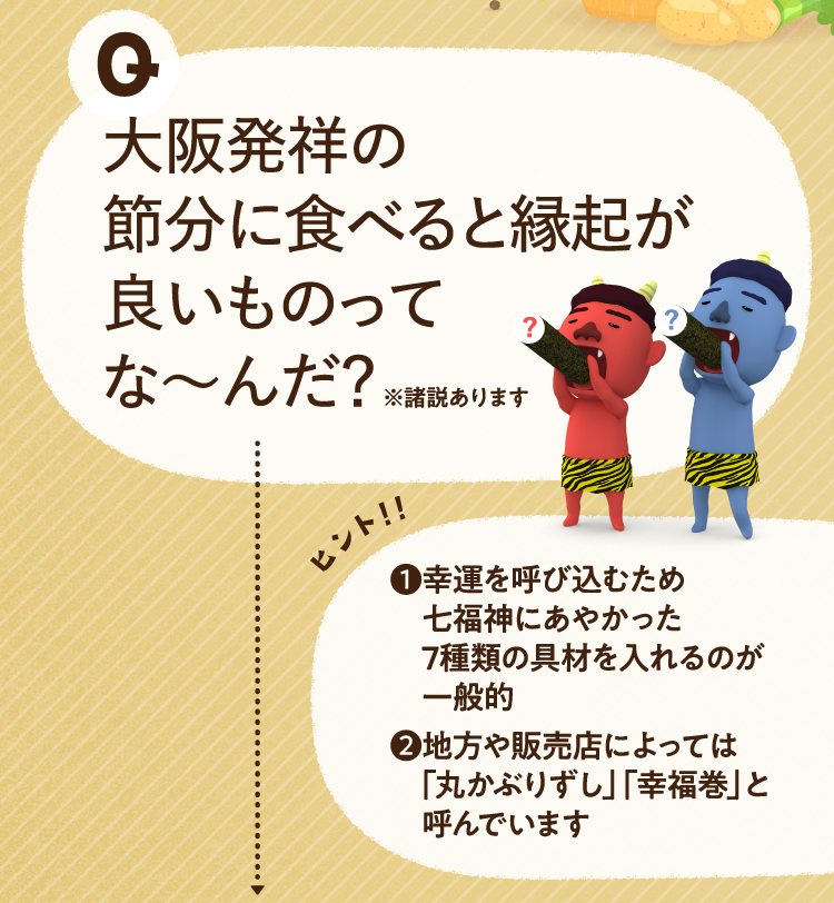 大阪発祥の節分に食べると縁起が良いものってな～んだ？ ※諸説あります ヒントその１ 幸運を呼び込むため七福神にあやかった7種類の具材を入れるのが一般的 ヒントその２ 地方や販売店によっては「丸かぶりずし」「幸福巻」と呼んでいます