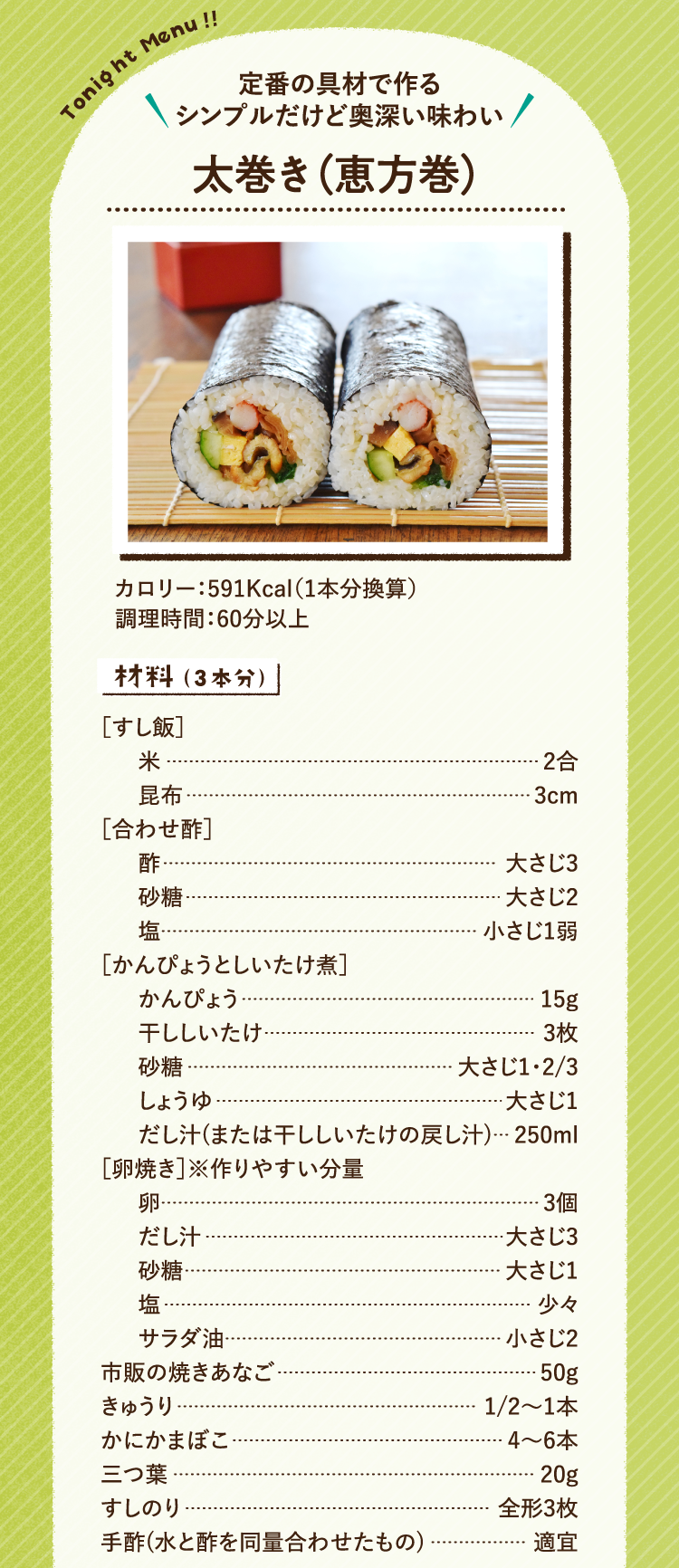 定番の具材で作る シンプルだけど奥深い味わい 太巻き（恵方巻） 591Kcal（1本分換算） 調理時間:60分以上 材料（3本分） すし飯 米2合 昆布3cm 合わせ酢 酢大さじ3 砂糖大さじ2 塩小さじ1弱 かんぴょうとしいたけ煮 かんぴょう15g 干ししいたけ3枚 砂糖大さじ1と3分の2 しょうゆ大さじ1 だし汁(または干ししいたけの戻し汁)250ml 卵焼き※作りやすい分量 卵3個 だし汁大さじ3 砂糖大さじ1 塩少々 サラダ油小さじ2 市販の焼きあなご50g きゅうり2分の1から1本 かにかまぼこ4から6本 三つ葉20g すしのり全形3枚 手酢(水と酢を同量合わせたもの)適宜