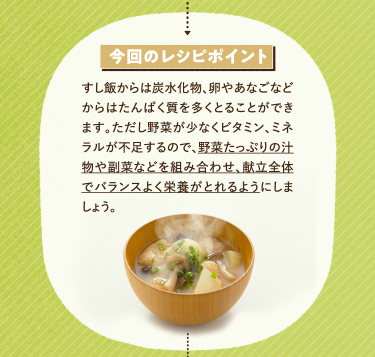 今回のレシピポイント すし飯からは炭水化物、卵やあなごなどからはたんぱく質を多くとることができます。ただし野菜が少なくビタミン、ミネラルが不足するので、野菜たっぷりの汁物や副菜などを組み合わせ、献立全体でバランスよく栄養がとれるようにしましょう。