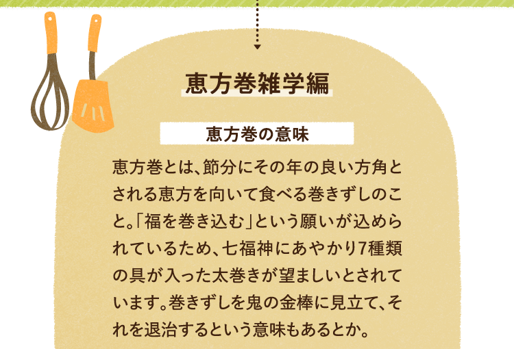 恵方巻の雑学を紹介します。 恵方巻の意味を紹介します。 恵方巻とは、節分にその年の良い方角とされる恵方を向いて食べる巻きずしのこと。「福を巻き込む」という願いが込められているため、七福神にあやかり7種類の具が入った太巻きが望ましいとされています。巻きずしを鬼の金棒に見立て、それを退治するという意味もあるとか。