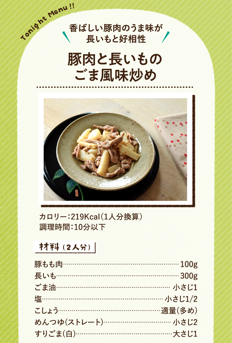 香ばしい豚肉のうま味が長いもと好相性 豚肉と長いものごま風味炒め 219Kcal（1人分換算） 調理時間:10分以下 材料（2人分） 豚もも肉100g 長いも300g ごま油小さじ1 塩小さじ1/2 こしょう適量(多め) めんつゆ(ストレート)小さじ2 すりごま(白)大さじ1
