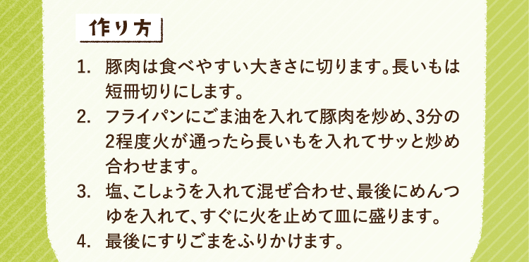 作り方 1.豚肉は食べやすい大きさに切ります。長いもは短冊切りにします。2.フライパンにごま油を入れて豚肉を炒め、3分の2程度火が通ったら長いもを入れてサッと炒め合わせます。3.塩、こしょうを入れて混ぜ合わせ、最後にめんつゆを入れて、すぐに火を止めて皿に盛ります。4.最後にすりごまをふりかけます。