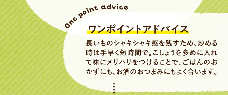 ワンポイントアドバイス 長いものシャキシャキ感を残すため、炒める時は手早く短時間で。こしょうを多めに入れて味にメリハリをつけることで、ごはんのおかずにも、お酒のおつまみにもよく合います。