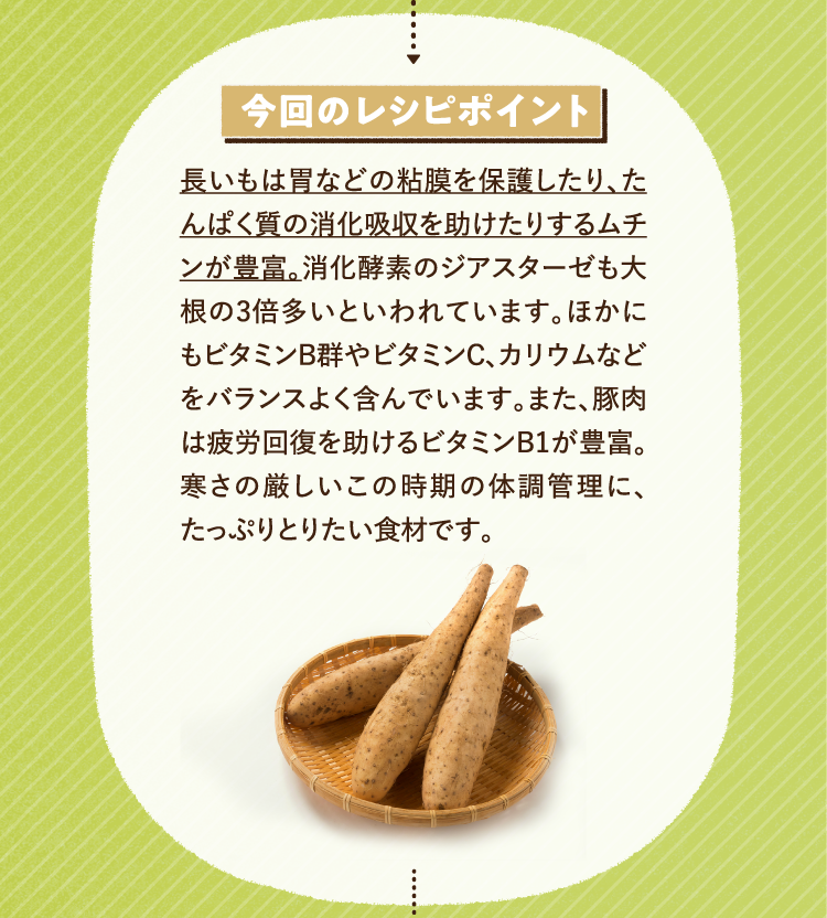 今回のレシピポイント 長いもは胃などの粘膜を保護したり、たんぱく質の消化吸収を助けたりするムチンが豊富。消化酵素のジアスターゼも大根の3倍多いといわれています。ほかにもビタミンB群やビタミンC、カリウムなどをバランスよく含んでいます。また、豚肉は疲労回復を助けるビタミンB1が豊富。寒さの厳しいこの時期の体調管理に、たっぷりとりたい食材です。