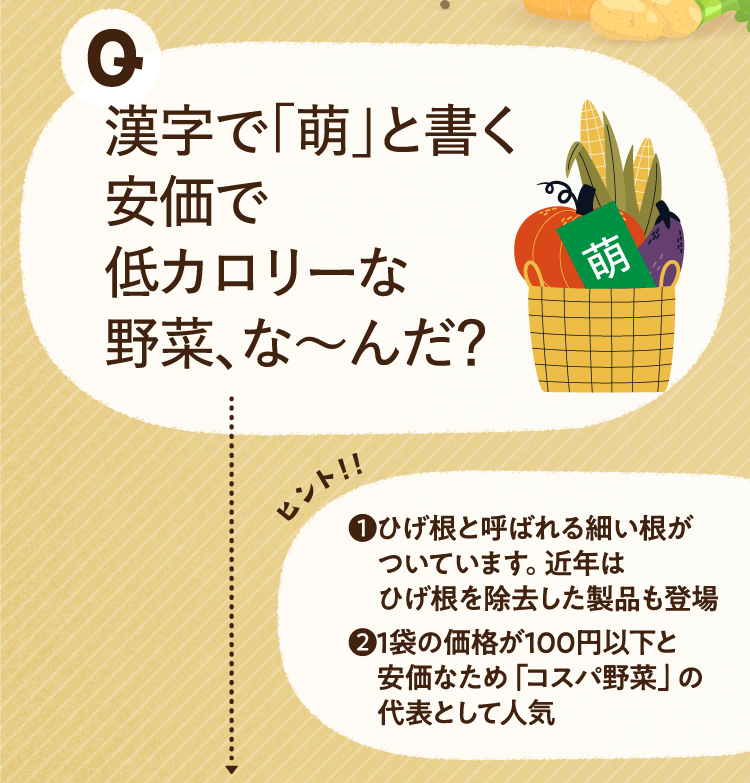 漢字で「萌」と書く安価で低カロリーな野菜、な～んだ？ ヒントその1 ひげ根と呼ばれる細い根がついています。近年はひげ根を除去した製品も登場 ヒントその2 1袋の価格が100円以下と安価なため「コスパ野菜」の代表として人気