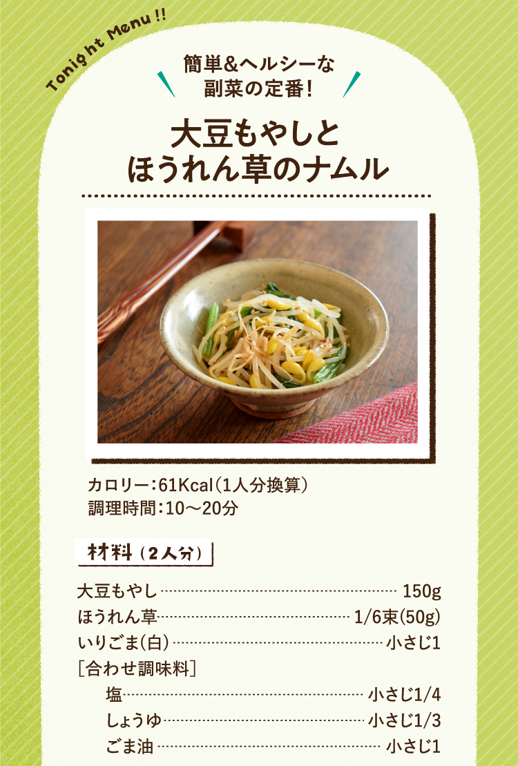 簡単＆ヘルシーな副菜の定番！大豆もやしとほうれん草のナムル 61Kcal（1人分換算） 調理時間:10～20分 材料（2人分） 大豆もやし 150g ほうれん草 1/6束(50g) いりごま(白) 小さじ1 ［合わせ調味料］ 塩 小さじ1/4 しょうゆ 小さじ1/3 ごま油 小さじ1