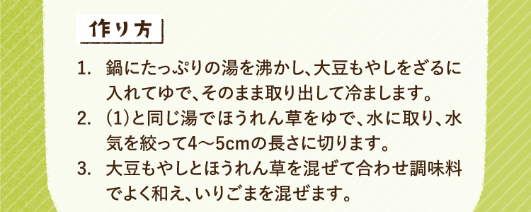 作り方 1.鍋にたっぷりの湯を沸かし、大豆もやしをざるに入れてゆで、そのまま取り出して冷まします。2.(1)と同じ湯でほうれん草をゆで、水に取り、水気を絞って4～5cmの長さに切ります。3.大豆もやしとほうれん草を混ぜて合わせ調味料でよく和え、いりごまを混ぜます。