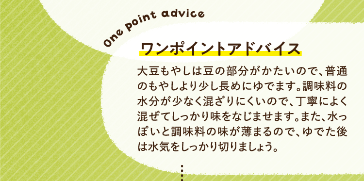 ワンポイントアドバイス 大豆もやしは豆の部分がかたいので、普通のもやしより少し長めにゆでます。調味料の水分が少なく混ざりにくいので、丁寧によく混ぜてしっかり味をなじませます。また、水っぽいと調味料の味が薄まるので、ゆでた後は水気をしっかり切りましょう。