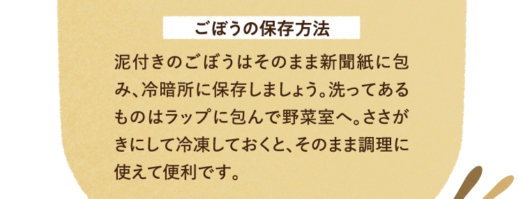 ごぼうの保存方法について 泥付きのごぼうはそのまま新聞紙に包み、冷暗所に保存しましょう。洗ってあるものはラップに包んで野菜室へ。ささがきにして冷凍しておくと、そのまま調理に使えて便利です。