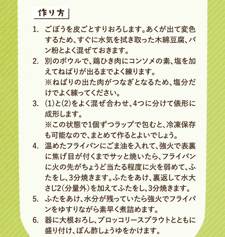 作り方 1.ごぼうを皮ごとすりおろします。あくが出て変色するため、すぐに水気を拭き取った木綿豆腐、パン粉とよく混ぜておきます。2.別のボウルで、鶏ひき肉にコンソメの素、塩を加えてねばりが出るまでよく練ります。※ねばりの出た肉がつなぎとなるため、塩分だけでよく練ってください。 3.(1)と(2)をよく混ぜ合わせ、4つに分けて俵形に成形します。※この状態で1個ずつラップで包むと、冷凍保存も可能なので、まとめて作るとよいでしょう 4.温めたフライパンにごま油を入れて、強火で表裏に焦げ目が付くまでサッと焼いたら、フライパンに火の先がちょうど当たる程度に火を弱めて、ふたをし、3分焼きます。ふたをあけ、裏返して水大さじ2（分量外）を加えてふたをし、3分焼きます。 5.ふたをあけ、水分が残っていたら強火でフライパンをゆすりながら素早く煮詰めます。 6.器に大根おろし、ブロッコリースプラウトとともに盛り付け、ぽん酢しょうゆをかけます。