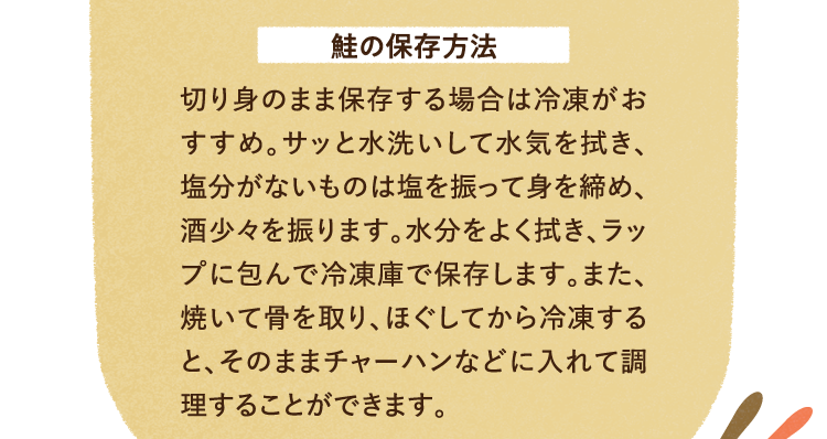 鮭の保存方法について 切り身のまま保存する場合は冷凍がおすすめ。サッと水洗いして水気を拭き、塩分がないものは塩を振って身を締め、酒少々を振ります。水分をよく拭き、ラップに包んで冷凍庫で保存します。また、焼いて骨を取り、ほぐしてから冷凍すると、そのままチャーハンなどに入れて調理することができます。
