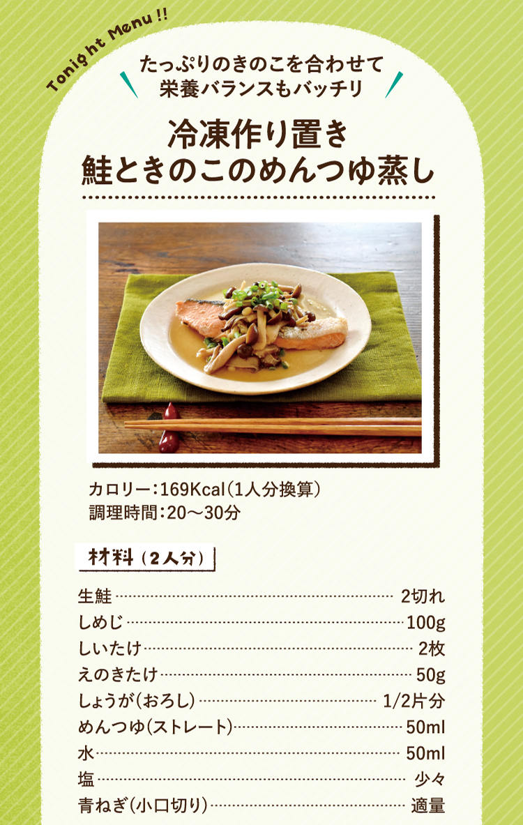たっぷりのきのこを合わせて栄養バランスもバッチリ 冷凍作り置き鮭ときのこのめんつゆ蒸し 169Kcal（1人分換算） 調理時間：20～30分 材料（2人分） 生鮭 2切れ しめじ 100g しいたけ 2枚 えのきたけ 50g しょうが(おろし) 1/2片分 めんつゆ(ストレート) 50ml 水 50ml 塩 少々 青ねぎ(小口切り) 適量