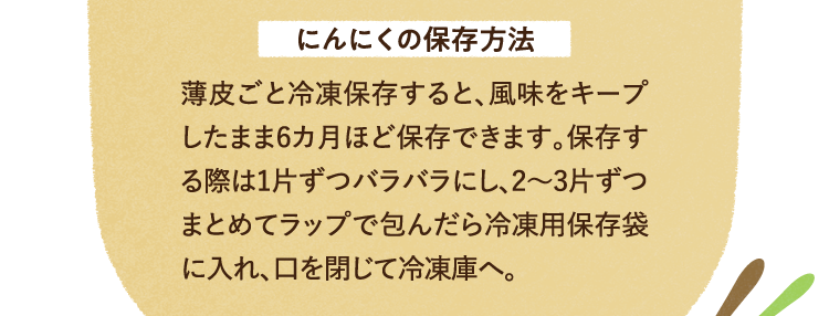 にんにくの保存方法について 薄皮ごと冷凍保存すると、風味をキープしたまま6カ月ほど保存できます。保存する際は1片ずつバラバラにし、2～3片ずつまとめてラップで包んだら冷凍用保存袋に入れ、口を閉じて冷凍庫へ。