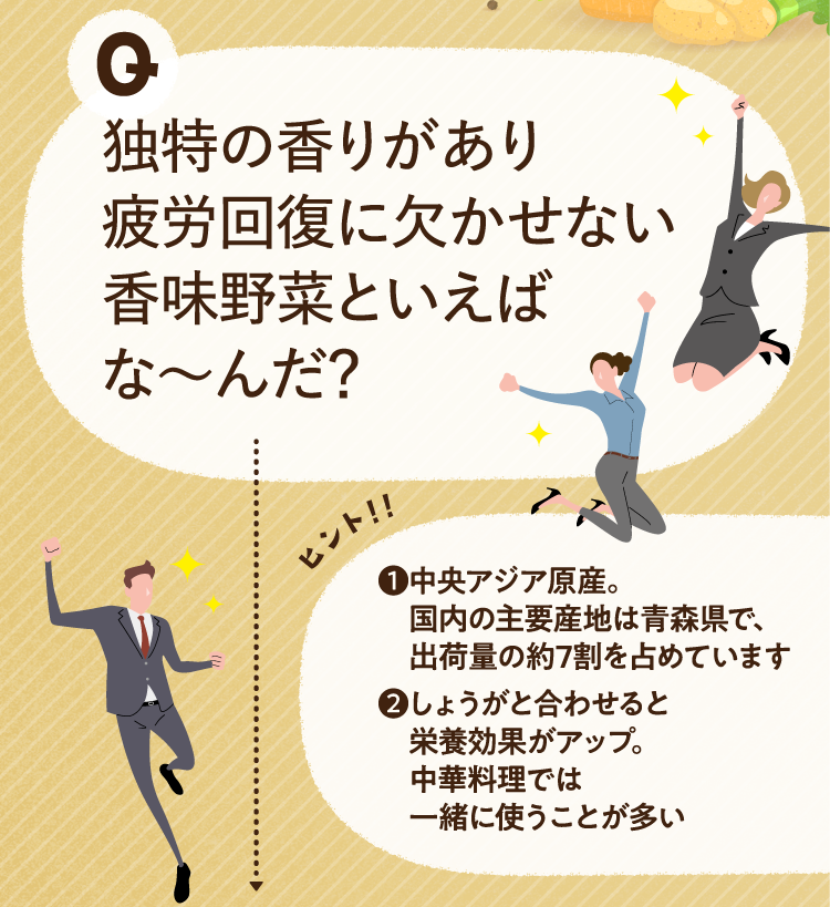 独特の香りがあり疲労回復に欠かせない香味野菜といえばな～んだ？ ヒントその1 中央アジア原産。国内の主要産地は青森県で、出荷量の約7割を占めています ヒントその2 しょうがと合わせると栄養効果がアップ。中華料理では一緒に使うことが多い