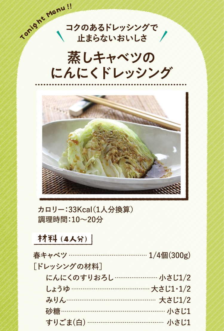 コクのあるドレッシングで止まらないおいしさ 蒸しキャベツのにんにくドレッシング 33Kcal（1人分換算） 調理時間：10～20分 材料（4人分） 春キャベツ 1/4個(300g) ［ドレッシングの材料］ にんにくのすりおろし 小さじ1/2 しょうゆ 大さじ1・1/2 みりん 大さじ1/2 砂糖 小さじ1 すりごま(白) 小さじ1