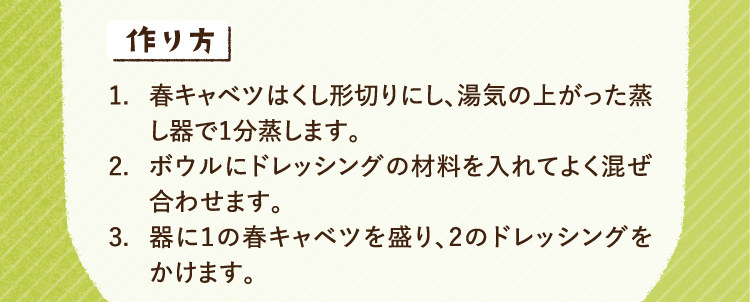 作り方 1.春キャベツはくし形切りにし、湯気の上がった蒸し器で1分蒸します。2.ボウルにドレッシングの材料を入れてよく混ぜ合わせます。3.器に１の春キャベツを盛り、2のドレッシングをかけます。