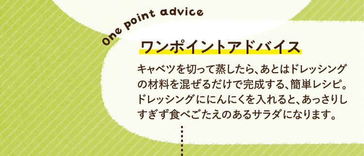 ワンポイントアドバイス キャベツを切って蒸したら、あとはドレッシングの材料を混ぜるだけで完成する、簡単レシピ。ドレッシングににんにくを入れると、あっさりしすぎず食べごたえのあるサラダになります。