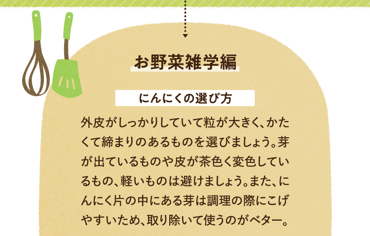 お野菜の雑学を紹介します。 にんにくの選び方について 外皮がしっかりしていて粒が大きく、かたくて締まりのあるものを選びましょう。芽が出ているものや皮が茶色く変色しているもの、軽いものは避けましょう。また、にんにく片の中にある芽は調理の際にこげやすいため、取り除いて使うのがベター。