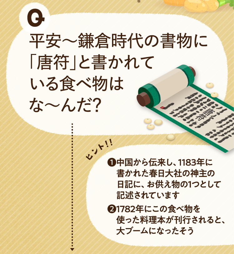 平安〜鎌倉時代の書物に「唐符」と書かれている食べ物はな～んだ？ ヒントその1 中国から伝来し、1183年に書かれた春日大社の神主の日記に、お供え物の1つとして記述されています ヒントその2 1782年にこの食べ物を使った料理本が刊行されると、大ブームになったそう