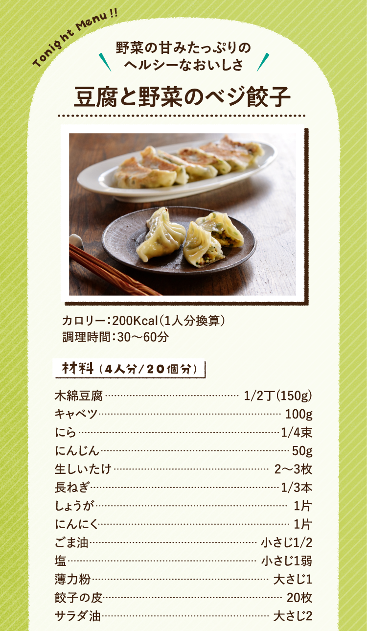 野菜の甘みたっぷりのヘルシーなおいしさ 豆腐と野菜のベジ餃子 200Kcal（1人分換算） 調理時間：30～60分 材料（4人分/20個分） 木綿豆腐 1/2丁(150g) キャベツ 100g にら 1/4束 にんじん 50g 生しいたけ 2〜3枚 長ねぎ 1/3本 しょうが 1片 にんにく 1片 ごま油 小さじ1/2 塩 小さじ1弱 薄力粉 大さじ1 餃子の皮 20枚 サラダ油 大さじ2