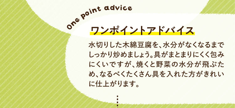 ワンポイントアドバイス 水切りした木綿豆腐を、水分がなくなるまでしっかり炒めましょう。具がまとまりにくく包みにくいですが、焼くと野菜の水分が飛ぶため、なるべくたくさん具を入れた方がきれいに仕上がります。