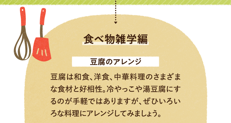 食べ物の雑学を紹介します。 豆腐のアレンジについて 豆腐は和食、洋食、中華料理のさまざまな食材と好相性。冷やっこや湯豆腐にするのが手軽ではありますが、ぜひいろいろな料理にアレンジしてみましょう。