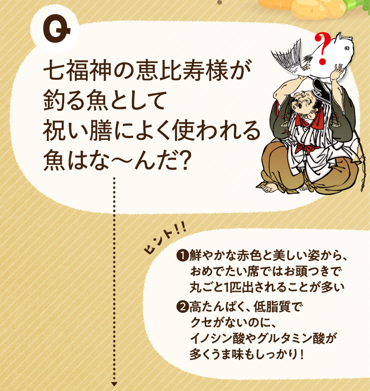 七福神の恵比寿様が釣る魚として祝い膳によく使われる魚はな～んだ？ ヒントその1 鮮やかな赤色と美しい姿から、おめでたい席ではお頭つきで丸ごと1匹出されることが多い ヒントその2 高たんぱく、低脂質でクセがないのに、イノシン酸やグルタミン酸が多くうま味もしっかり！
