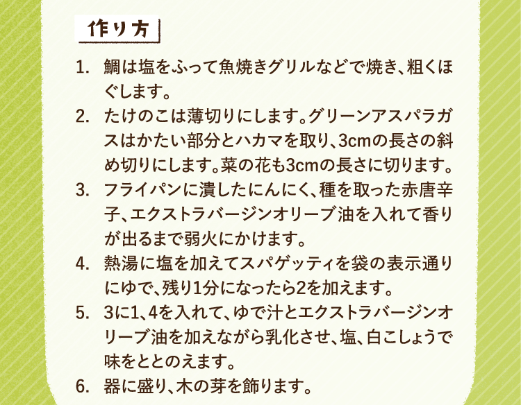 作り方 1.鯛は塩をふって魚焼きグリルなどで焼き、粗くほぐします。 2.たけのこは薄切りにします。グリーンアスパラガスはかたい部分とハカマを取り、3cmの長さの斜め切りにします。菜の花も3cmの長さに切ります。 3.フライパンに潰したにんにく、種を取った赤唐辛子、エクストラバージンオリーブ油を入れて香りが出るまで弱火にかけます。 4.熱湯に塩を加えてスパゲッティを袋の表示通りにゆで、残り1分になったら２を加えます。 5.3に1、4を入れて、ゆで汁とエクストラバージンオリーブ油を加えながら乳化させ、塩、白こしょうで味をととのえます。 6.器に盛り、木の芽を飾ります。