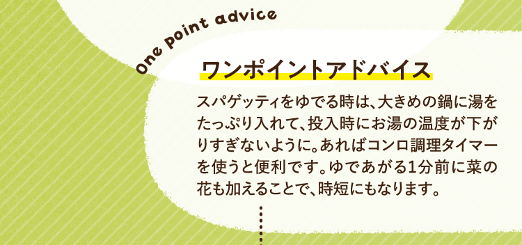 ワンポイントアドバイス スパゲッティをゆでる時は、大きめの鍋に湯をたっぷり入れて、投入時にお湯の温度が下がりすぎないように。あればコンロ調理タイマーを使うと便利です。ゆであがる１分前に菜の花も加えることで、時短にもなります。